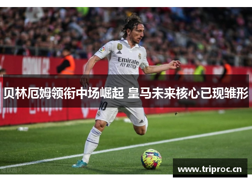 贝林厄姆领衔中场崛起 皇马未来核心已现雏形