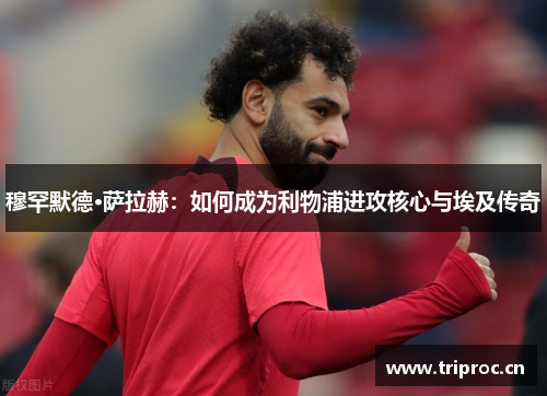 穆罕默德·萨拉赫：如何成为利物浦进攻核心与埃及传奇