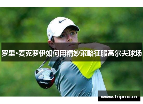 罗里·麦克罗伊如何用精妙策略征服高尔夫球场