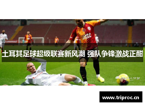 土耳其足球超级联赛新风潮 强队争锋激战正酣